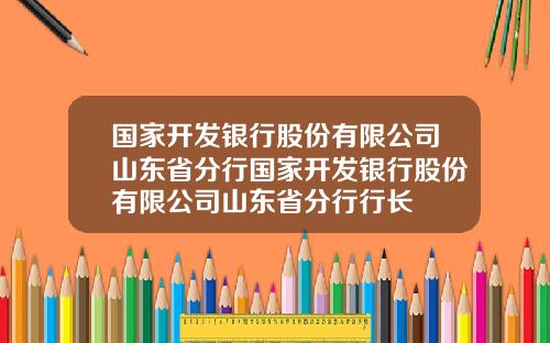 国家开发银行股份有限公司山东省分行国家开发银行股份有限公司山东省分行行长