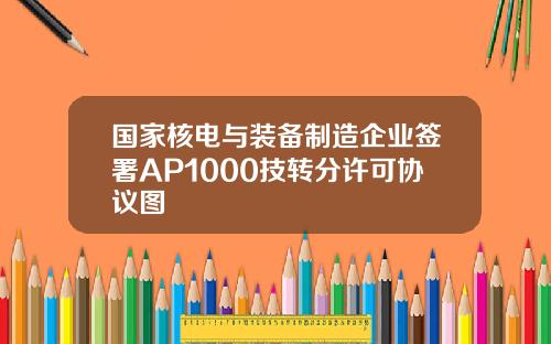 国家核电与装备制造企业签署AP1000技转分许可协议图