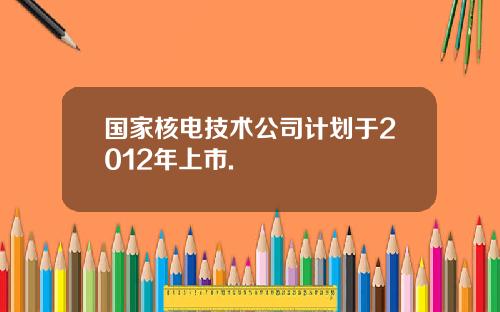 国家核电技术公司计划于2012年上市.