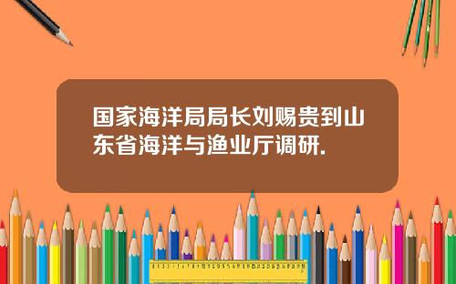 国家海洋局局长刘赐贵到山东省海洋与渔业厅调研.