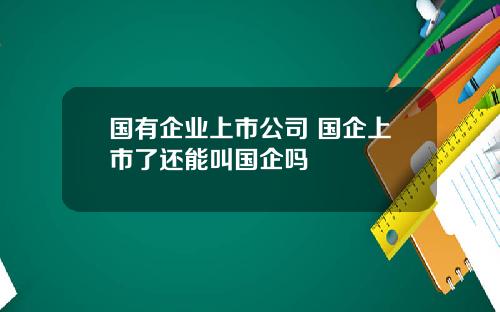 国有企业上市公司 国企上市了还能叫国企吗