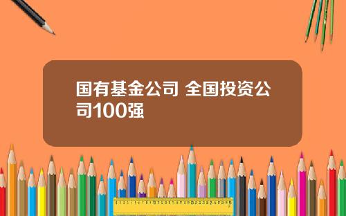 国有基金公司 全国投资公司100强