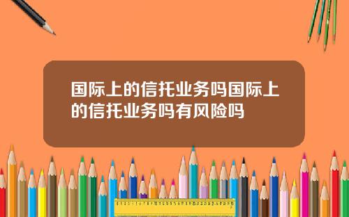 国际上的信托业务吗国际上的信托业务吗有风险吗