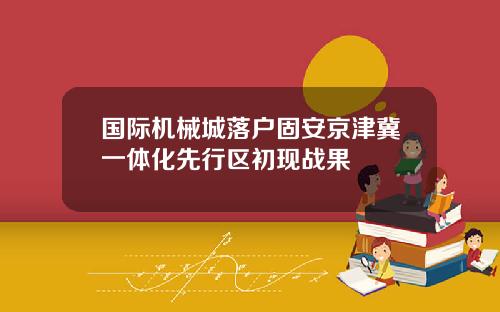 国际机械城落户固安京津冀一体化先行区初现战果