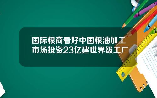 国际粮商看好中国粮油加工市场投资23亿建世界级工厂