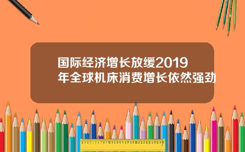 国际经济增长放缓2019年全球机床消费增长依然强劲