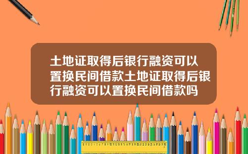 土地证取得后银行融资可以置换民间借款土地证取得后银行融资可以置换民间借款吗