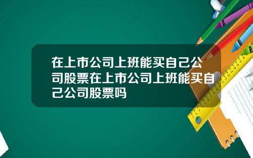 在上市公司上班能买自己公司股票在上市公司上班能买自己公司股票吗