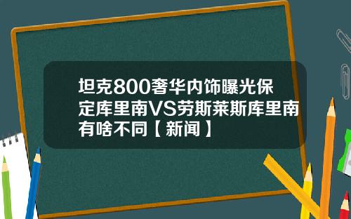 坦克800奢华内饰曝光保定库里南VS劳斯莱斯库里南有啥不同【新闻】