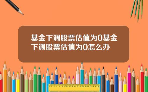 基金下调股票估值为0基金下调股票估值为0怎么办
