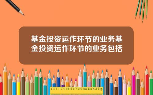 基金投资运作环节的业务基金投资运作环节的业务包括