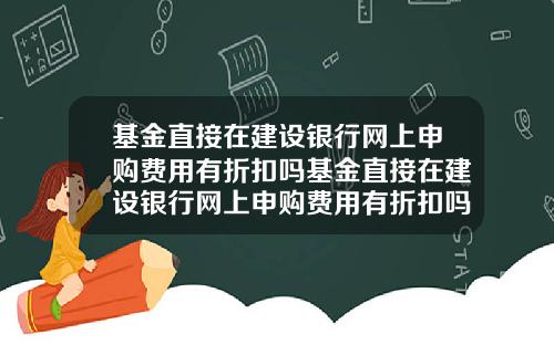 基金直接在建设银行网上申购费用有折扣吗基金直接在建设银行网上申购费用有折扣吗安全吗