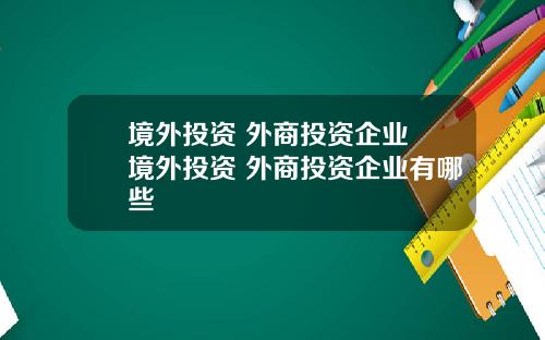 境外投资 外商投资企业 境外投资 外商投资企业有哪些