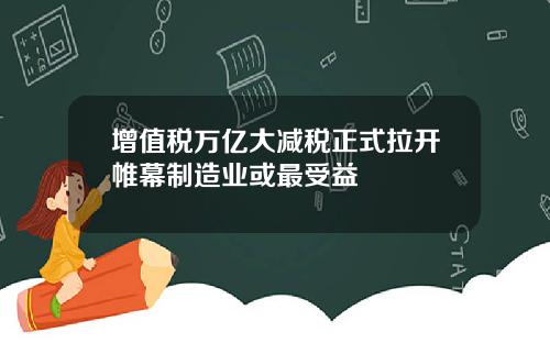 增值税万亿大减税正式拉开帷幕制造业或最受益