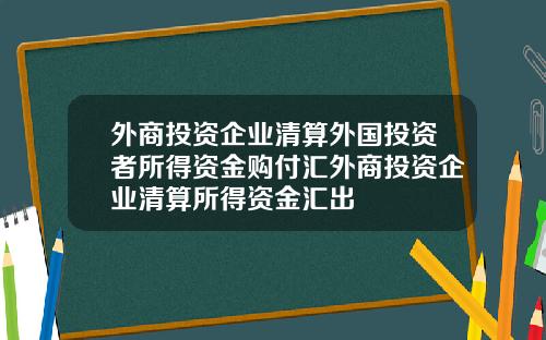 外商投资企业清算外国投资者所得资金购付汇外商投资企业清算所得资金汇出