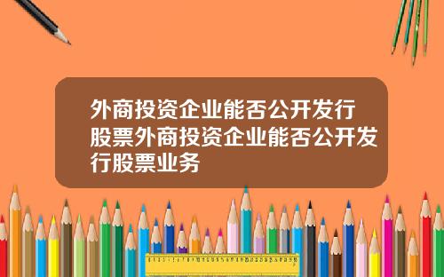 外商投资企业能否公开发行股票外商投资企业能否公开发行股票业务