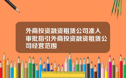 外商投资融资租赁公司准入审批指引外商投资融资租赁公司经营范围