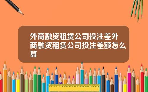外商融资租赁公司投注差外商融资租赁公司投注差额怎么算