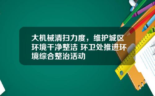 大机械清扫力度，维护城区环境干净整洁 环卫处推进环境综合整治活动