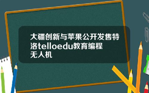 大疆创新与苹果公开发售特洛telloedu教育编程无人机
