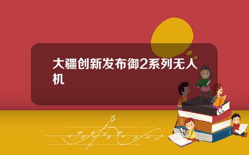 大疆创新发布御2系列无人机