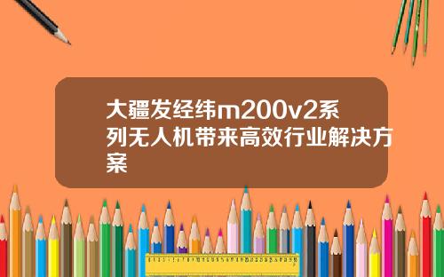 大疆发经纬m200v2系列无人机带来高效行业解决方案