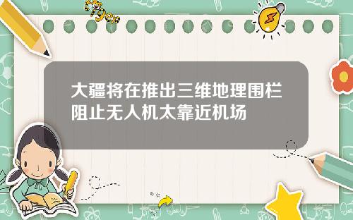 大疆将在推出三维地理围栏阻止无人机太靠近机场