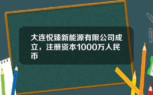 大连悦臻新能源有限公司成立，注册资本1000万人民币