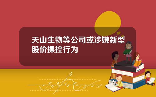 天山生物等公司或涉嫌新型股价操控行为