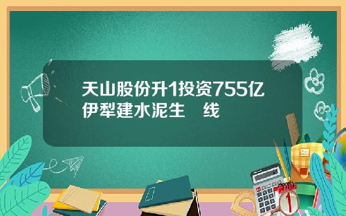 天山股份升1投资755亿伊犁建水泥生產线