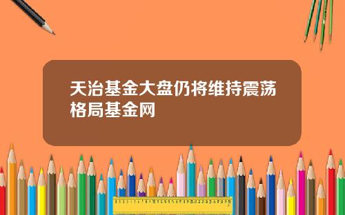 天治基金大盘仍将维持震荡格局基金网