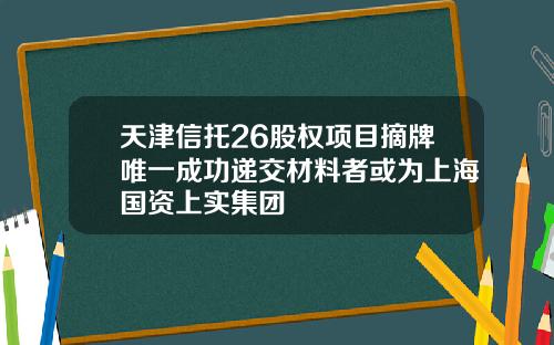 天津信托26股权项目摘牌唯一成功递交材料者或为上海国资上实集团