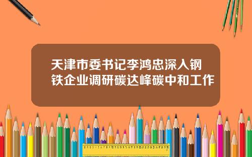 天津市委书记李鸿忠深入钢铁企业调研碳达峰碳中和工作