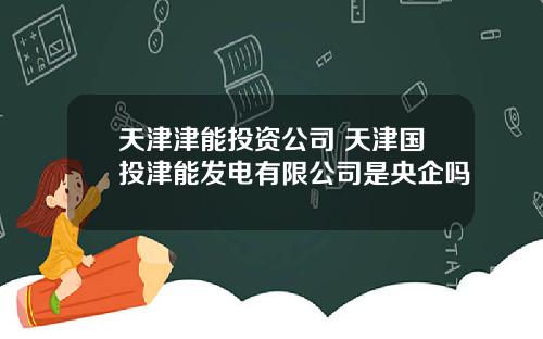 天津津能投资公司 天津国投津能发电有限公司是央企吗