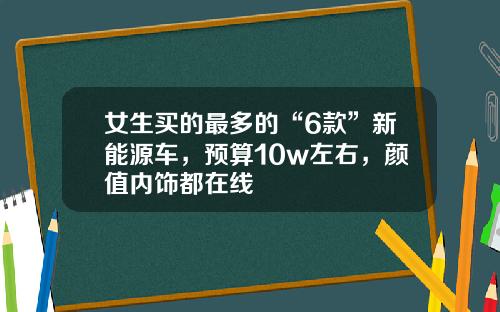 女生买的最多的“6款”新能源车，预算10w左右，颜值内饰都在线