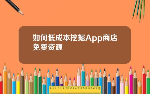 如何低成本挖掘App商店免费资源