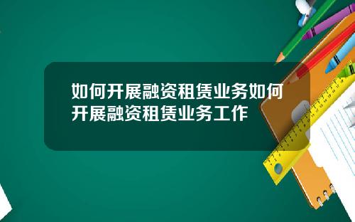 如何开展融资租赁业务如何开展融资租赁业务工作