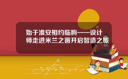 始于淮安相约临朐——设计师走进米兰之窗开启智造之旅