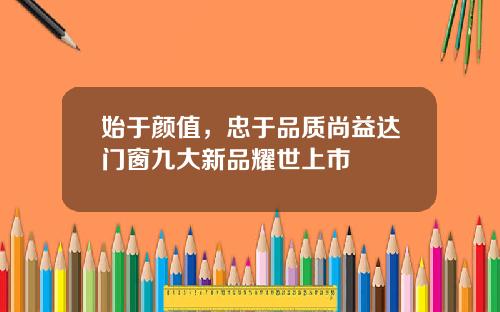 始于颜值,忠于品质尚益达门窗九大新品耀世上市