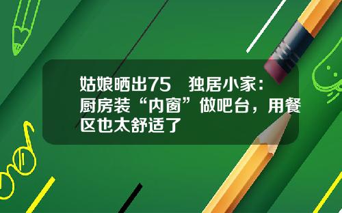 姑娘晒出75㎡独居小家:厨房装“内窗”做吧台,用餐区也太舒适了