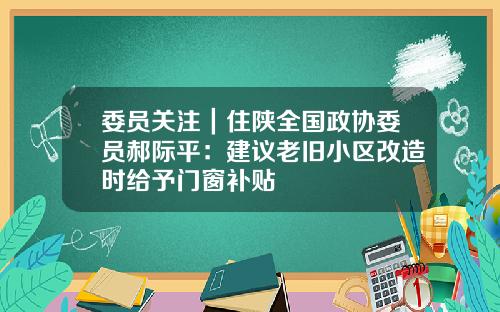 委员关注|住陕全国政协委员郝际平:建议老旧小区改造时给予门窗补贴