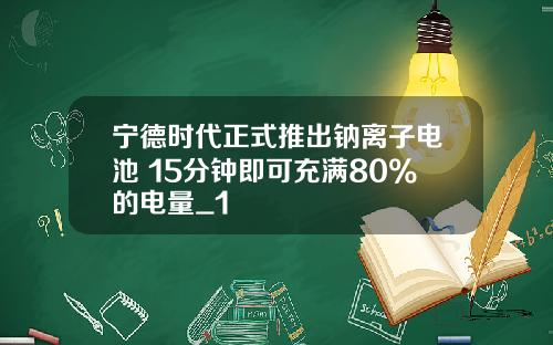 宁德时代正式推出钠离子电池 15分钟即可充满80%的电量_1
