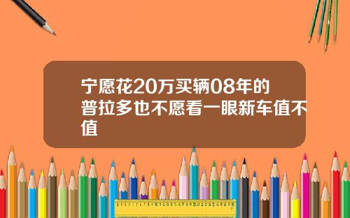 宁愿花20万买辆08年的普拉多也不愿看一眼新车值不值