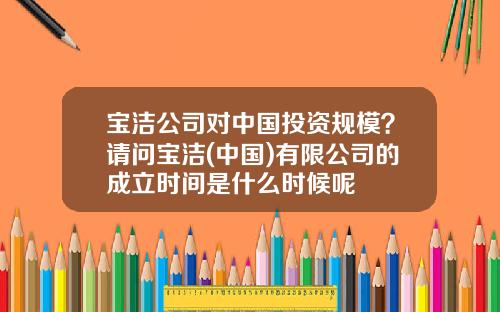 宝洁公司对中国投资规模?请问宝洁(中国)有限公司的成立时间是什么时候呢
