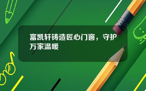 富凯轩铸造匠心门窗，守护万家温暖