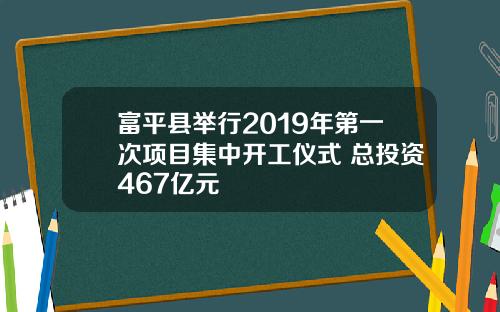 富平县举行2019年第一次项目集中开工仪式 总投资467亿元