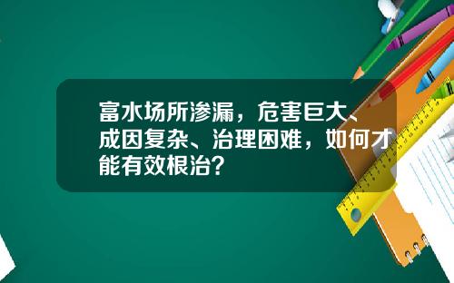 富水场所渗漏,危害巨大、成因复杂、治理困难,如何才能有效根治?