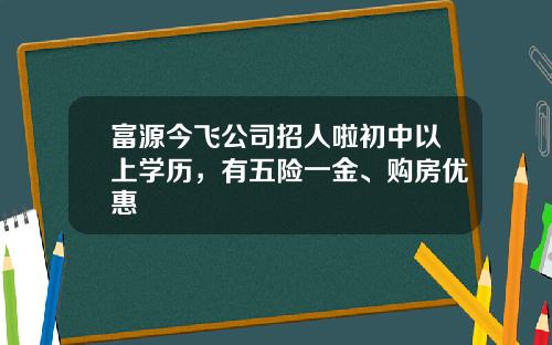 富源今飞公司招人啦初中以上学历，有五险一金、购房优惠