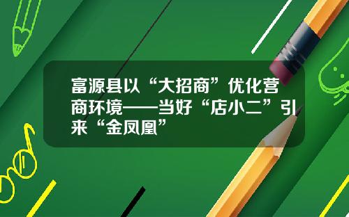 富源县以“大招商”优化营商环境——当好“店小二”引来“金凤凰”
