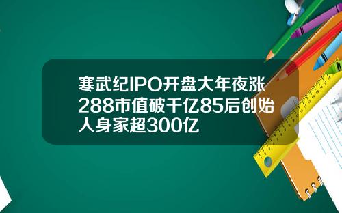 寒武纪IPO开盘大年夜涨288市值破千亿85后创始人身家超300亿